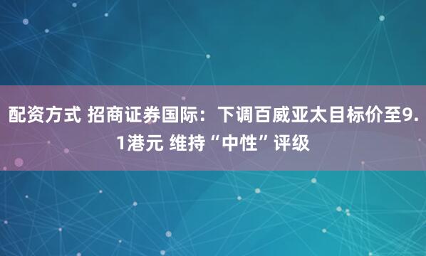配资方式 招商证券国际：下调百威亚太目标价至9.1港元 维持“中性”评级