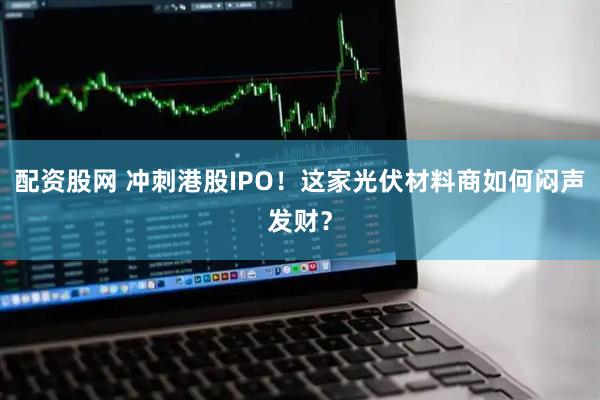 配资股网 冲刺港股IPO！这家光伏材料商如何闷声发财？