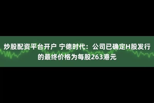 炒股配资平台开户 宁德时代：公司已确定H股发行的最终价格为每股263港元