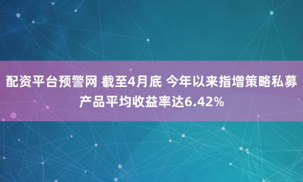 配资平台预警网 截至4月底 今年以来指增策略私募产品平均收益率达6.42%