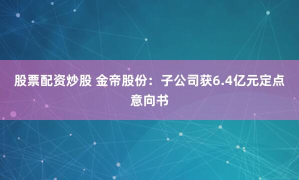 股票配资炒股 金帝股份：子公司获6.4亿元定点意向书