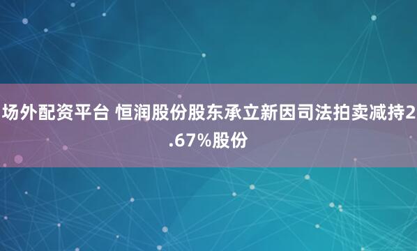 场外配资平台 恒润股份股东承立新因司法拍卖减持2.67%股份