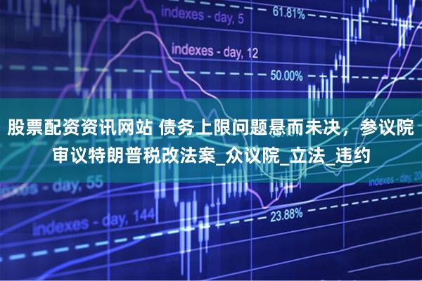 股票配资资讯网站 债务上限问题悬而未决，参议院审议特朗普税改法案_众议院_立法_违约