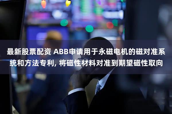 最新股票配资 ABB申请用于永磁电机的磁对准系统和方法专利, 将磁性材料对准到期望磁性取向