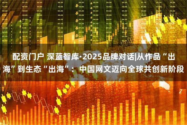 配资门户 深蓝智库·2025品牌对话|从作品“出海”到生态“出海”：中国网文迈向全球共创新阶段
