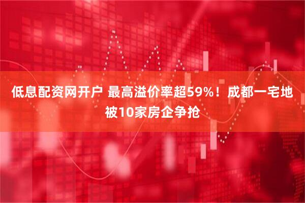 低息配资网开户 最高溢价率超59%！成都一宅地被10家房企争抢