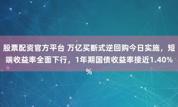 股票配资官方平台 万亿买断式逆回购今日实施，短端收益率全面下行，1年期国债收益率接近1.40%
