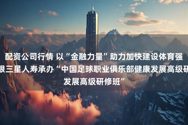 配资公司行情 以“金融力量”助力加快建设体育强国  中银三星人寿承办“中国足球职业俱乐部健康发展高级研修班”
