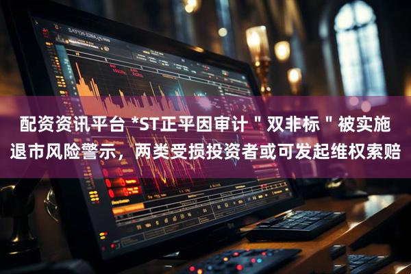 配资资讯平台 *ST正平因审计＂双非标＂被实施退市风险警示，两类受损投资者或可发起维权索赔