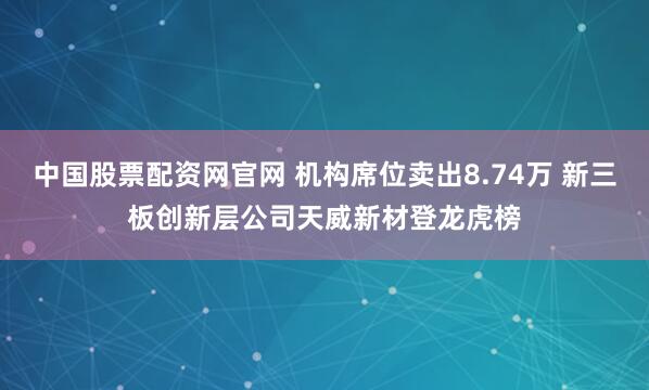 中国股票配资网官网 机构席位卖出8.74万 新三板创新层公司天威新材登龙虎榜