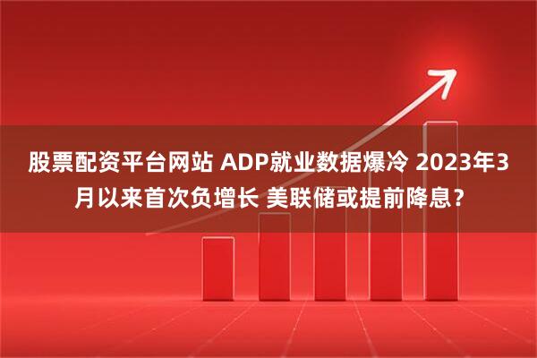 股票配资平台网站 ADP就业数据爆冷 2023年3月以来首次负增长 美联储或提前降息？