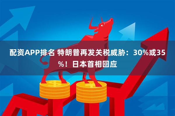 配资APP排名 特朗普再发关税威胁：30%或35%！日本首相回应
