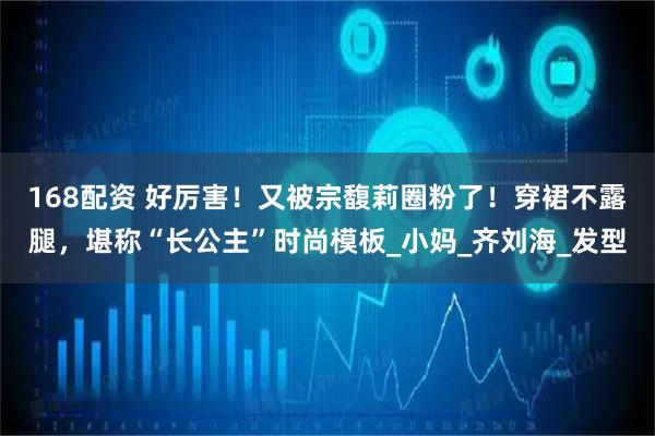 168配资 好厉害！又被宗馥莉圈粉了！穿裙不露腿，堪称“长公主”时尚模板_小妈_齐刘海_发型
