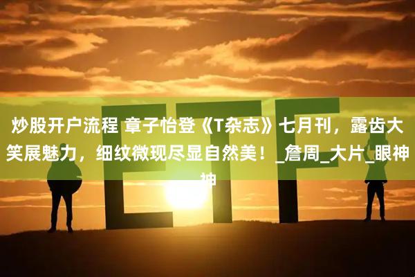 炒股开户流程 章子怡登《T杂志》七月刊，露齿大笑展魅力，细纹微现尽显自然美！_詹周_大片_眼神