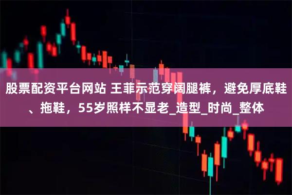 股票配资平台网站 王菲示范穿阔腿裤，避免厚底鞋、拖鞋，55岁照样不显老_造型_时尚_整体