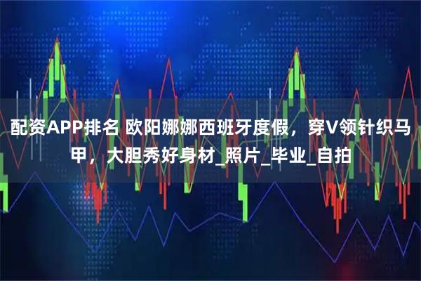 配资APP排名 欧阳娜娜西班牙度假，穿V领针织马甲，大胆秀好身材_照片_毕业_自拍