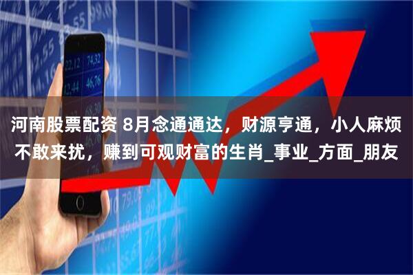 河南股票配资 8月念通通达，财源亨通，小人麻烦不敢来扰，赚到可观财富的生肖_事业_方面_朋友