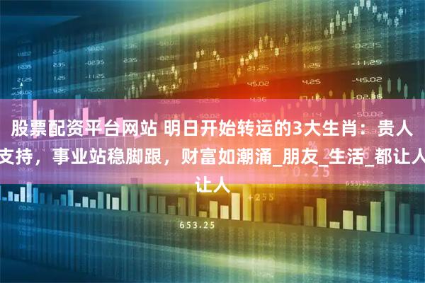 股票配资平台网站 明日开始转运的3大生肖：贵人支持，事业站稳脚跟，财富如潮涌_朋友_生活_都让人
