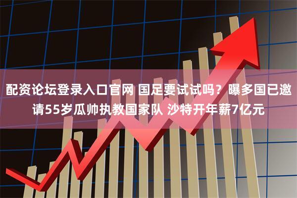 配资论坛登录入口官网 国足要试试吗？曝多国已邀请55岁瓜帅执教国家队 沙特开年薪7亿元